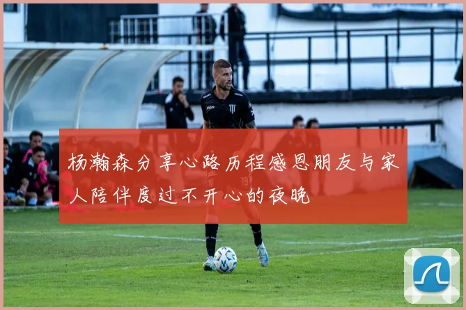 杨瀚森分享心路历程感恩朋友与家人陪伴度过不开心的夜晚