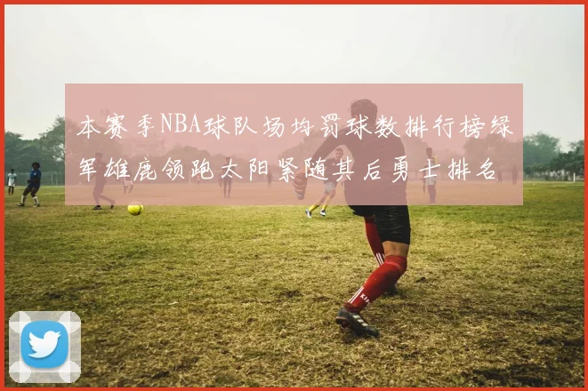 本赛季NBA球队场均罚球数排行榜绿军雄鹿领跑太阳紧随其后勇士排名第九