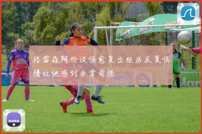 格雷森阿伦谈伤愈复出经历反复伤情让他感到非常奇怪