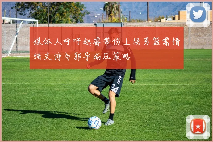 媒体人呼吁赵睿带伤上场男篮需情绪支持与郭导减压策略