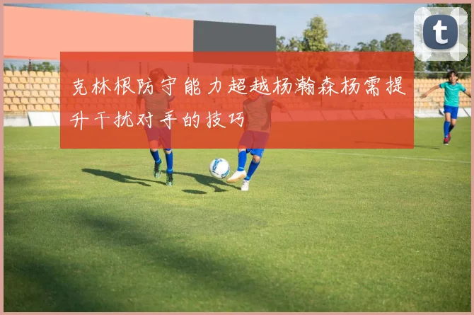 克林根防守能力超越杨瀚森杨需提升干扰对手的技巧