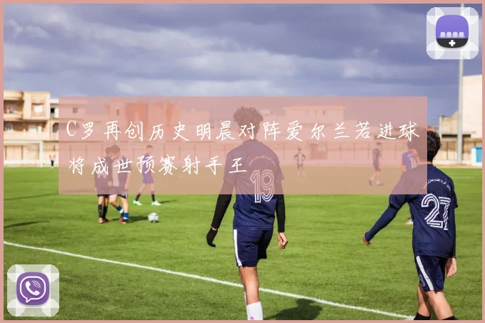 C罗再创历史明晨对阵爱尔兰若进球将成世预赛射手王