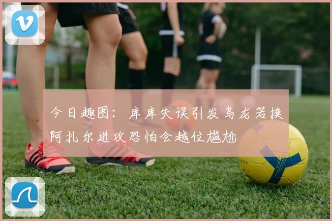 今日趣图：库库失误引发乌龙若换阿扎尔进攻恐怕会越位尴尬