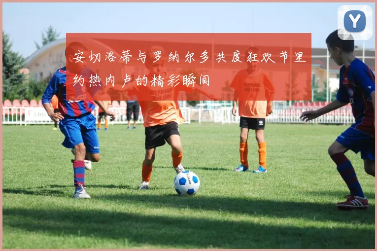 安切洛蒂与罗纳尔多共度狂欢节里约热内卢的精彩瞬间