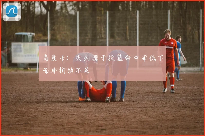 乌度卡：失利源于投篮命中率低下而非拼劲不足