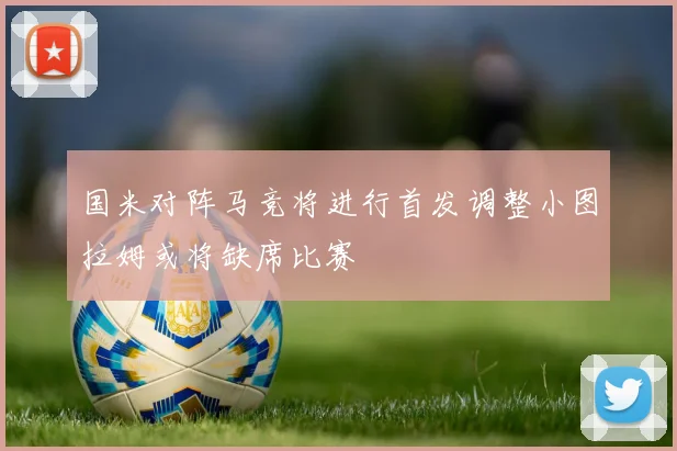 国米对阵马竞将进行首发调整小图拉姆或将缺席比赛