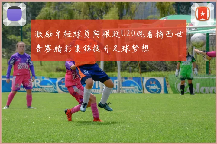 激励年轻球员阿根廷U20观看梅西世青赛精彩集锦提升足球梦想
