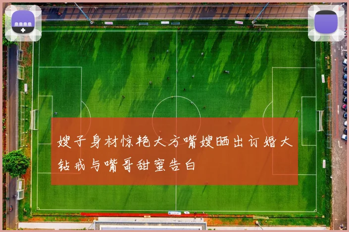 嫂子身材惊艳大方嘴嫂晒出订婚大钻戒与嘴哥甜蜜告白