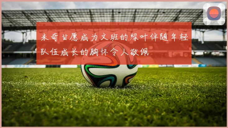 米奇甘愿成为文班的绿叶伴随年轻队伍成长的胸怀令人敬佩