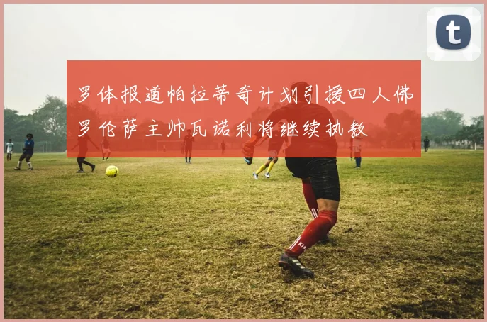 罗体报道帕拉蒂奇计划引援四人佛罗伦萨主帅瓦诺利将继续执教