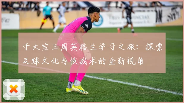 于大宝三周英格兰学习之旅：探索足球文化与技战术的全新视角