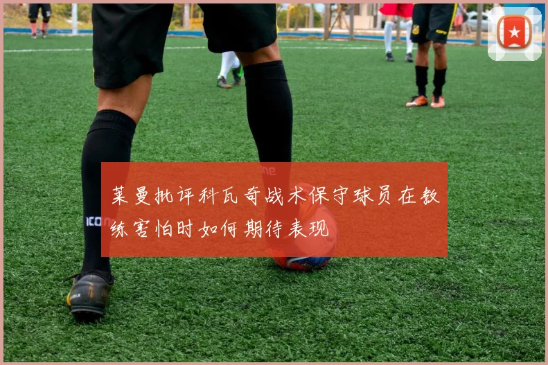 莱曼批评科瓦奇战术保守球员在教练害怕时如何期待表现