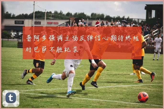 普阿多强调主场反弹信心期待终结对巴萨不胜纪录