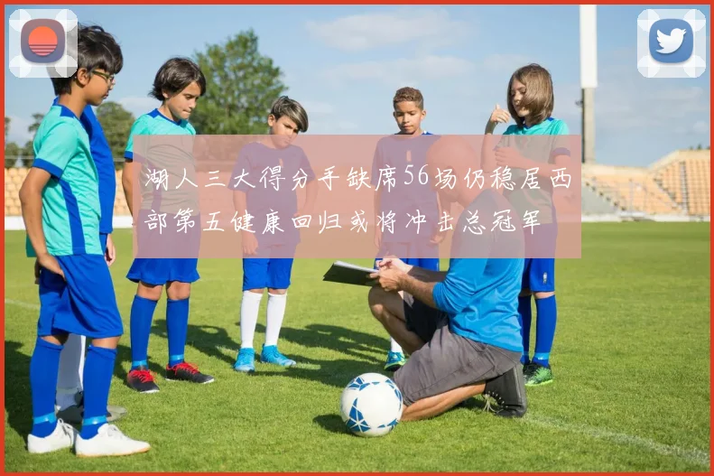 湖人三大得分手缺席56场仍稳居西部第五健康回归或将冲击总冠军