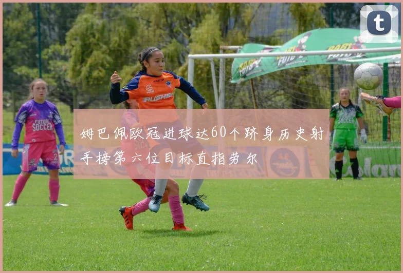 姆巴佩欧冠进球达60个跻身历史射手榜第六位目标直指劳尔