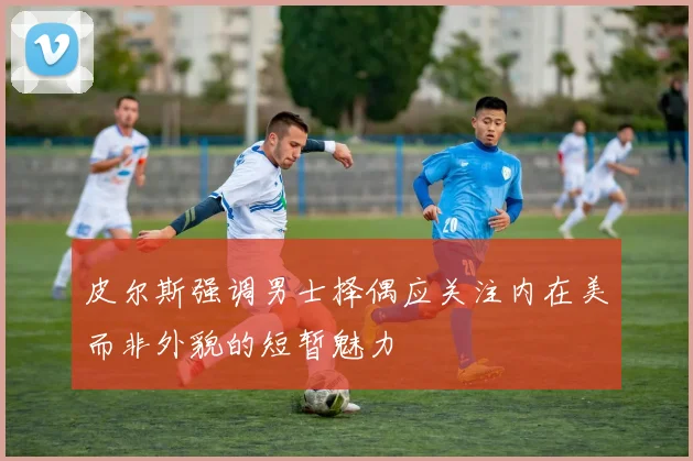 皮尔斯强调男士择偶应关注内在美而非外貌的短暂魅力