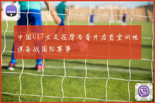 中国U17女足在摩洛哥开启首堂训练课备战国际赛事