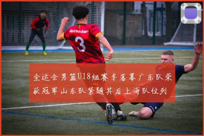 全运会男篮U18组赛季落幕广东队荣获冠军山东队紧随其后上海队位列第三