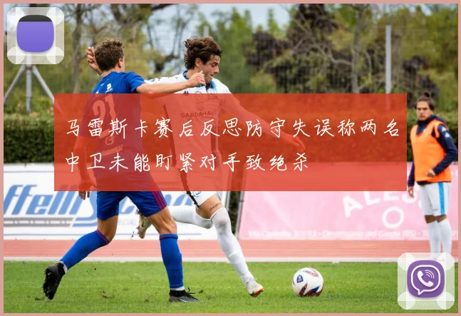 马雷斯卡赛后反思防守失误称两名中卫未能盯紧对手致绝杀