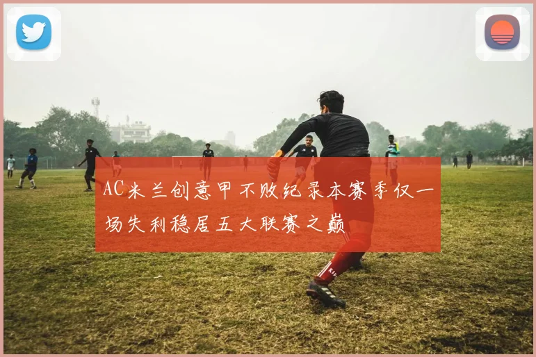 AC米兰创意甲不败纪录本赛季仅一场失利稳居五大联赛之巅