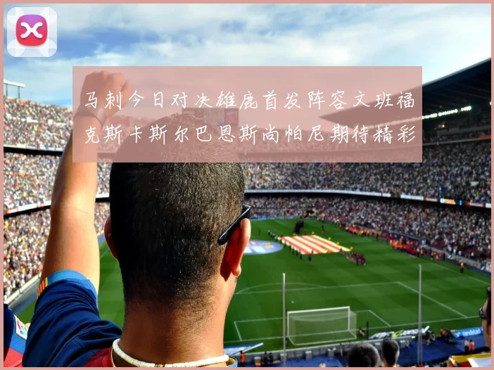马刺今日对决雄鹿首发阵容文班福克斯卡斯尔巴恩斯尚帕尼期待精彩表现