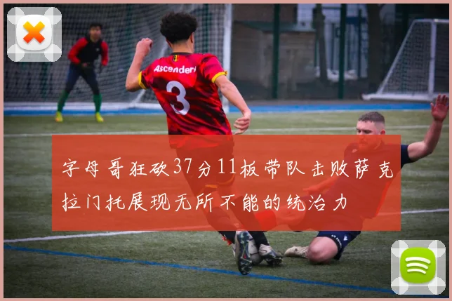 字母哥狂砍37分11板带队击败萨克拉门托展现无所不能的统治力