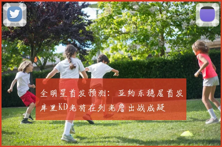 全明星首发预测：亚约东稳居首发库里KD老将在列老詹出战成疑