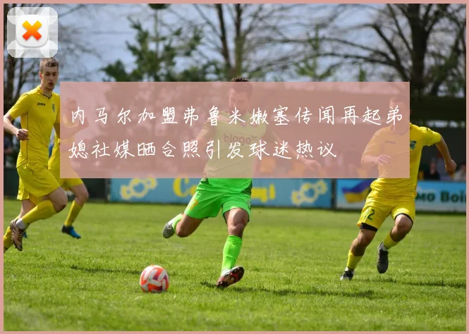 内马尔加盟弗鲁米嫩塞传闻再起弟媳社媒晒合照引发球迷热议