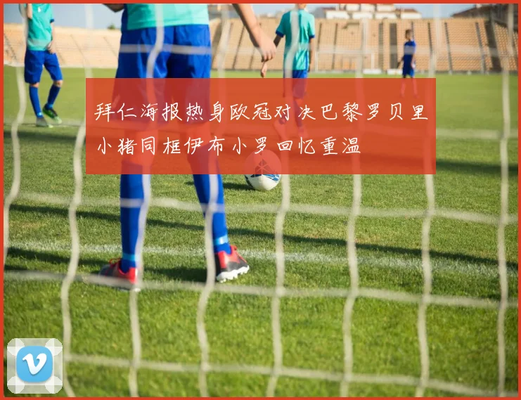 拜仁海报热身欧冠对决巴黎罗贝里小猪同框伊布小罗回忆重温