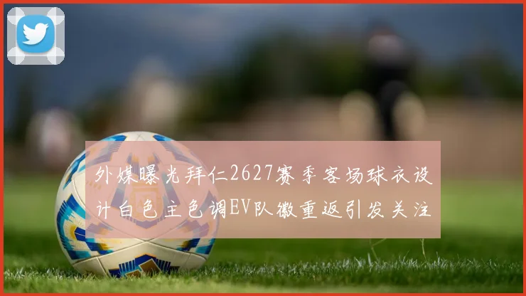 外媒曝光拜仁2627赛季客场球衣设计白色主色调EV队徽重返引发关注