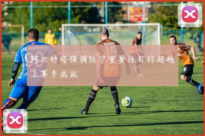 阿尔特塔强调防守重要性目标超越上赛季成就