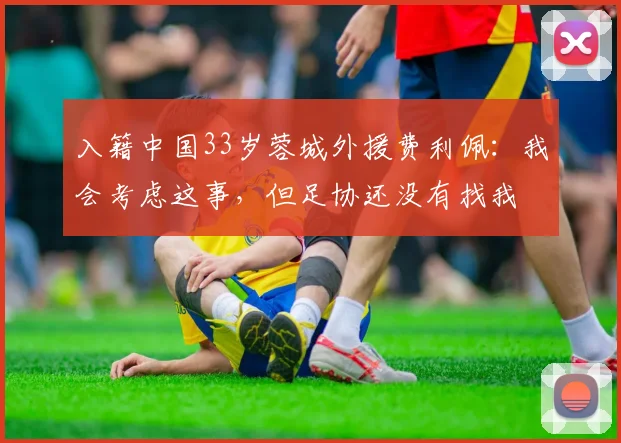 入籍中国33岁蓉城外援费利佩：我会考虑这事，但足协还没有找我